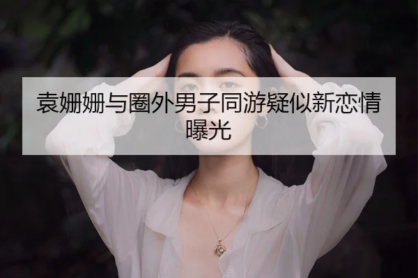 袁姗姗与圈外男子同游疑似新恋情曝光